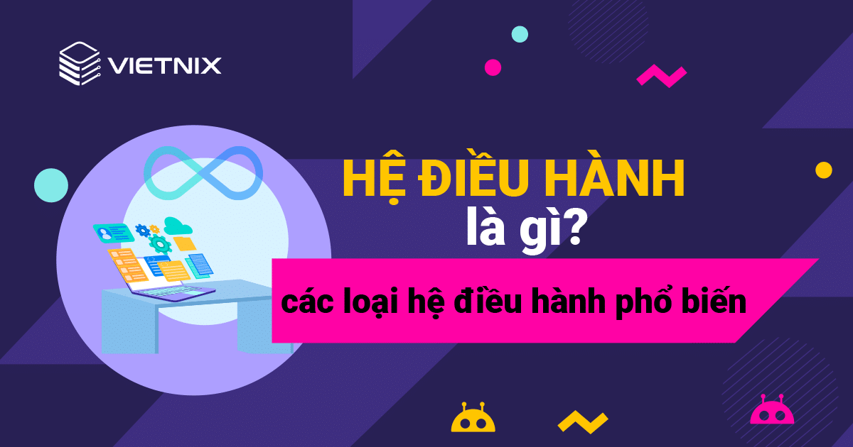 Hệ điều hành là gì? Các hệ điều hành máy tính, điện thoại