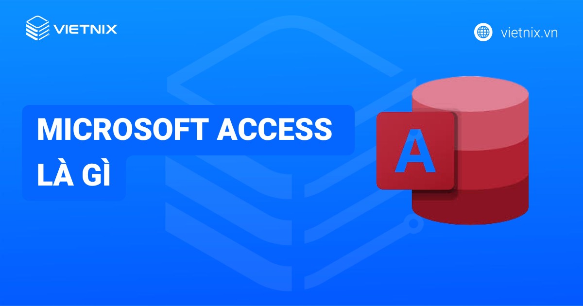 Microsoft Access là gì? Tính năng, ưu điểm và cách sử dụng chi tiết